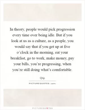 In theory, people would pick progression every time over being idle. But if you look at us as a culture, as a people, you would say that if you get up at five o’clock in the morning, eat your breakfast, go to work, make money, pay your bills, you’re progressing, when you’re still doing what’s comfortable Picture Quote #1