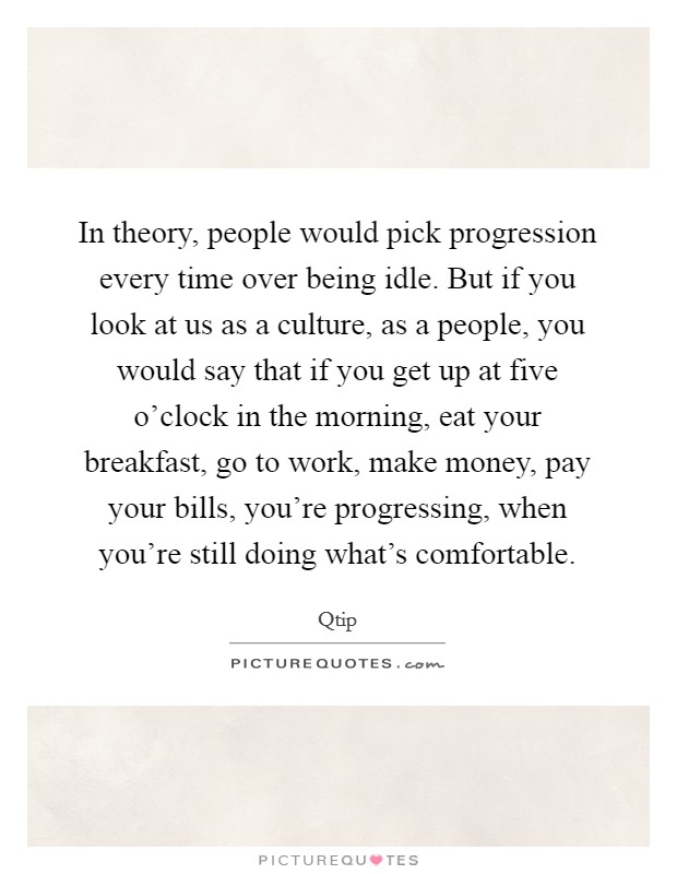In theory, people would pick progression every time over being idle. But if you look at us as a culture, as a people, you would say that if you get up at five o'clock in the morning, eat your breakfast, go to work, make money, pay your bills, you're progressing, when you're still doing what's comfortable Picture Quote #1