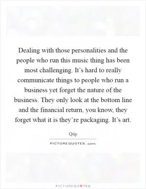 Dealing with those personalities and the people who run this music thing has been most challenging. It’s hard to really communicate things to people who run a business yet forget the nature of the business. They only look at the bottom line and the financial return, you know, they forget what it is they’re packaging. It’s art Picture Quote #1
