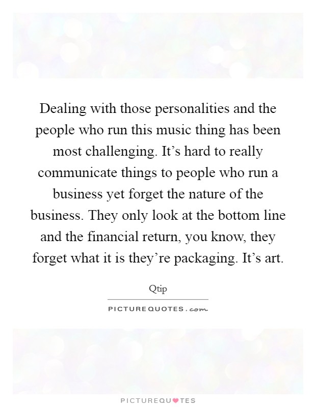 Dealing with those personalities and the people who run this music thing has been most challenging. It's hard to really communicate things to people who run a business yet forget the nature of the business. They only look at the bottom line and the financial return, you know, they forget what it is they're packaging. It's art Picture Quote #1