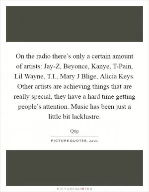 On the radio there’s only a certain amount of artists: Jay-Z, Beyonce, Kanye, T-Pain, Lil Wayne, T.I., Mary J Blige, Alicia Keys. Other artists are achieving things that are really special, they have a hard time getting people’s attention. Music has been just a little bit lacklustre Picture Quote #1