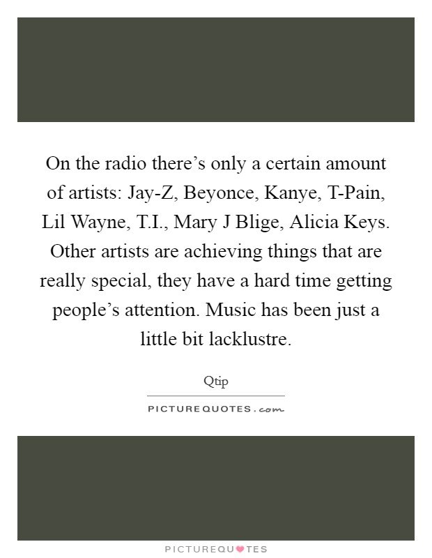 On the radio there's only a certain amount of artists: Jay-Z, Beyonce, Kanye, T-Pain, Lil Wayne, T.I., Mary J Blige, Alicia Keys. Other artists are achieving things that are really special, they have a hard time getting people's attention. Music has been just a little bit lacklustre Picture Quote #1