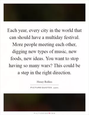 Each year, every city in the world that can should have a multiday festival. More people meeting each other, digging new types of music, new foods, new ideas. You want to stop having so many wars? This could be a step in the right direction Picture Quote #1