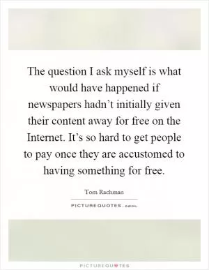 The question I ask myself is what would have happened if newspapers hadn’t initially given their content away for free on the Internet. It’s so hard to get people to pay once they are accustomed to having something for free Picture Quote #1