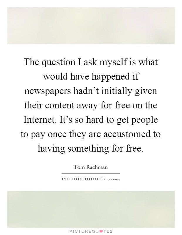 The question I ask myself is what would have happened if newspapers hadn't initially given their content away for free on the Internet. It's so hard to get people to pay once they are accustomed to having something for free Picture Quote #1