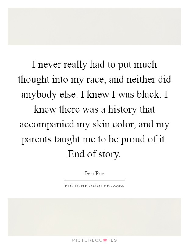 I never really had to put much thought into my race, and neither did anybody else. I knew I was black. I knew there was a history that accompanied my skin color, and my parents taught me to be proud of it. End of story Picture Quote #1