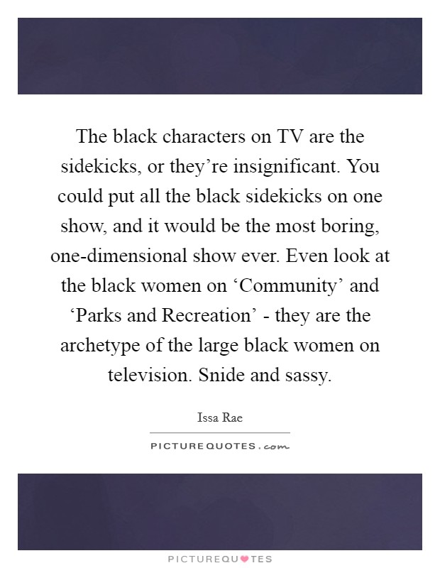 The black characters on TV are the sidekicks, or they're insignificant. You could put all the black sidekicks on one show, and it would be the most boring, one-dimensional show ever. Even look at the black women on ‘Community' and ‘Parks and Recreation' - they are the archetype of the large black women on television. Snide and sassy Picture Quote #1