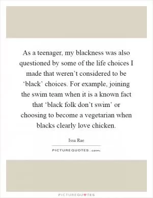As a teenager, my blackness was also questioned by some of the life choices I made that weren’t considered to be ‘black’ choices. For example, joining the swim team when it is a known fact that ‘black folk don’t swim’ or choosing to become a vegetarian when blacks clearly love chicken Picture Quote #1