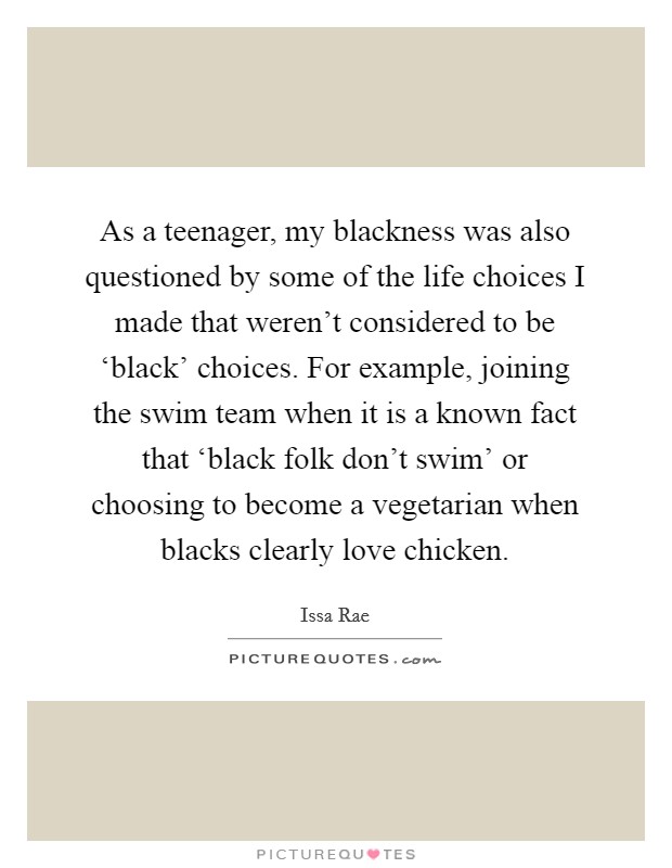 As a teenager, my blackness was also questioned by some of the life choices I made that weren't considered to be ‘black' choices. For example, joining the swim team when it is a known fact that ‘black folk don't swim' or choosing to become a vegetarian when blacks clearly love chicken Picture Quote #1