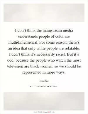 I don’t think the mainstream media understands people of color are multidimensional. For some reason, there’s an idea that only white people are relatable. I don’t think it’s necessarily racist. But it’s odd, because the people who watch the most television are black women, so we should be represented in more ways Picture Quote #1