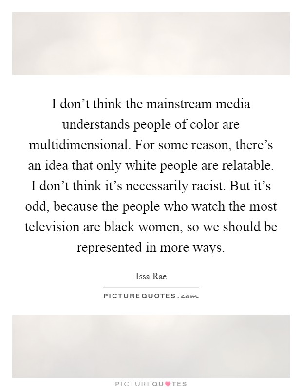 I don't think the mainstream media understands people of color are multidimensional. For some reason, there's an idea that only white people are relatable. I don't think it's necessarily racist. But it's odd, because the people who watch the most television are black women, so we should be represented in more ways Picture Quote #1