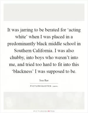 It was jarring to be berated for ‘acting white’ when I was placed in a predominantly black middle school in Southern California. I was also chubby, into boys who weren’t into me, and tried too hard to fit into this ‘blackness’ I was supposed to be Picture Quote #1