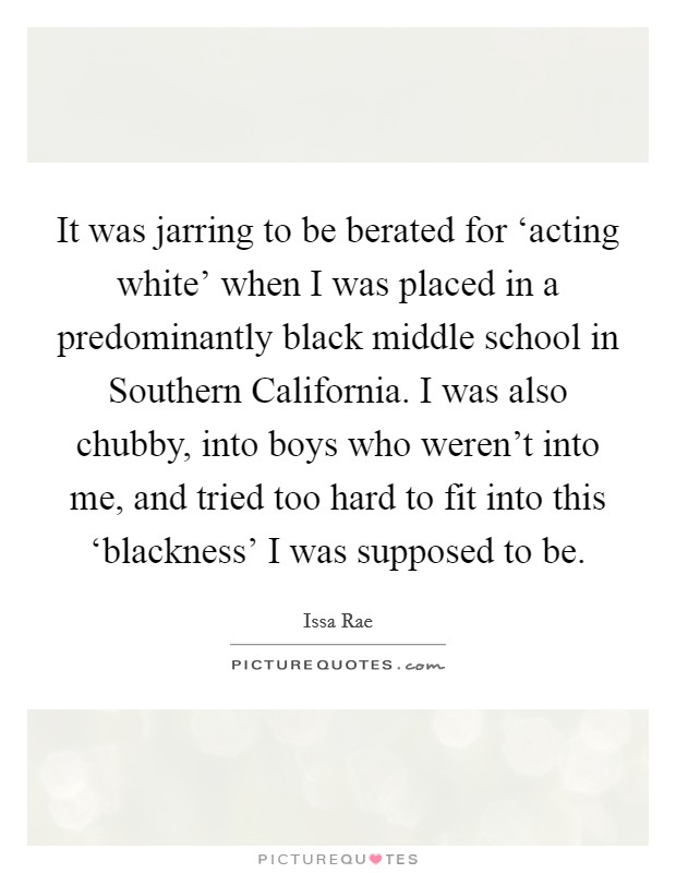 It was jarring to be berated for ‘acting white' when I was placed in a predominantly black middle school in Southern California. I was also chubby, into boys who weren't into me, and tried too hard to fit into this ‘blackness' I was supposed to be Picture Quote #1