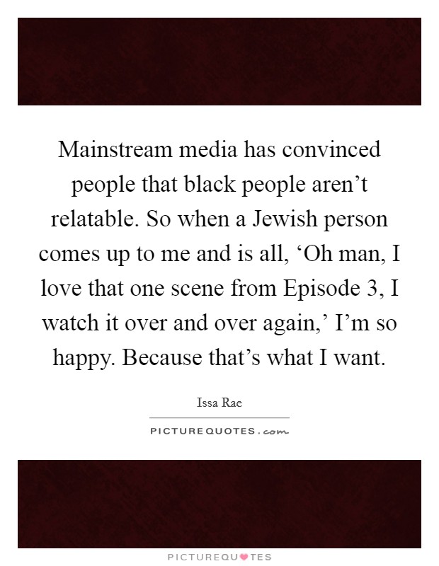 Mainstream media has convinced people that black people aren't relatable. So when a Jewish person comes up to me and is all, ‘Oh man, I love that one scene from Episode 3, I watch it over and over again,' I'm so happy. Because that's what I want Picture Quote #1
