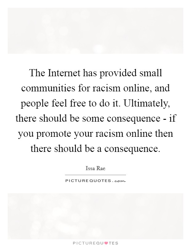 The Internet has provided small communities for racism online, and people feel free to do it. Ultimately, there should be some consequence - if you promote your racism online then there should be a consequence Picture Quote #1