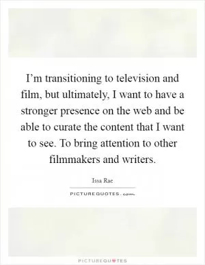 I’m transitioning to television and film, but ultimately, I want to have a stronger presence on the web and be able to curate the content that I want to see. To bring attention to other filmmakers and writers Picture Quote #1