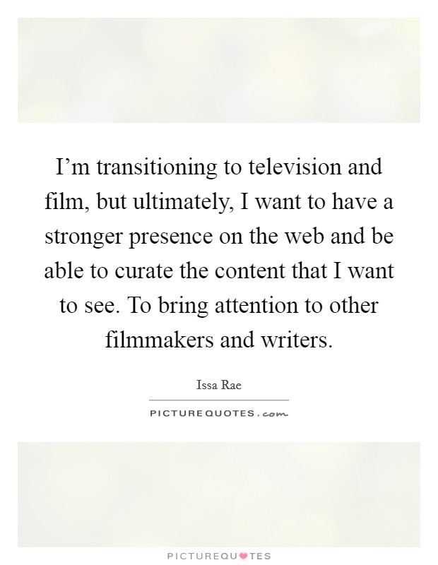 I'm transitioning to television and film, but ultimately, I want to have a stronger presence on the web and be able to curate the content that I want to see. To bring attention to other filmmakers and writers Picture Quote #1