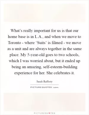 What’s really important for us is that our home base is in L.A., and when we move to Toronto - where ‘Suits’ is filmed - we move as a unit and are always together in the same place. My 5-year-old goes to two schools, which I was worried about, but it ended up being an amazing, self-esteem-building experience for her. She celebrates it Picture Quote #1