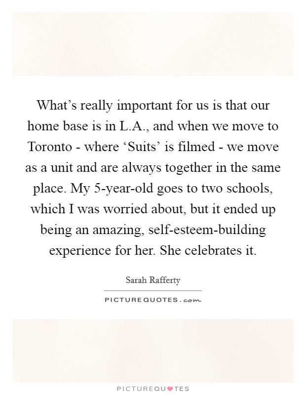 What's really important for us is that our home base is in L.A., and when we move to Toronto - where ‘Suits' is filmed - we move as a unit and are always together in the same place. My 5-year-old goes to two schools, which I was worried about, but it ended up being an amazing, self-esteem-building experience for her. She celebrates it Picture Quote #1