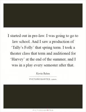 I started out in pre-law. I was going to go to law school. And I saw a production of ‘Tally’s Folly’ that spring term. I took a theater class that term and auditioned for ‘Harvey’ at the end of the summer, and I was in a play every semester after that Picture Quote #1