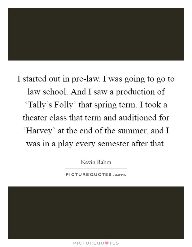 I started out in pre-law. I was going to go to law school. And I saw a production of ‘Tally's Folly' that spring term. I took a theater class that term and auditioned for ‘Harvey' at the end of the summer, and I was in a play every semester after that Picture Quote #1