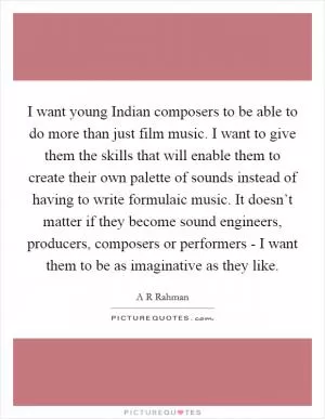 I want young Indian composers to be able to do more than just film music. I want to give them the skills that will enable them to create their own palette of sounds instead of having to write formulaic music. It doesn’t matter if they become sound engineers, producers, composers or performers - I want them to be as imaginative as they like Picture Quote #1