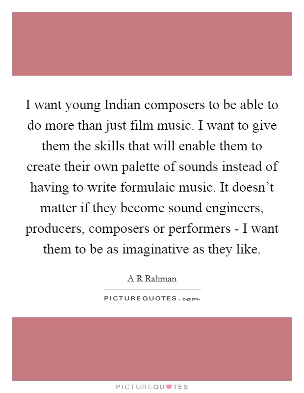 I want young Indian composers to be able to do more than just film music. I want to give them the skills that will enable them to create their own palette of sounds instead of having to write formulaic music. It doesn't matter if they become sound engineers, producers, composers or performers - I want them to be as imaginative as they like Picture Quote #1