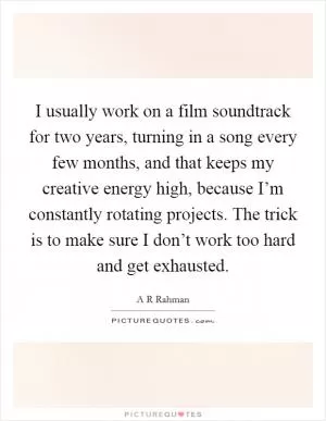 I usually work on a film soundtrack for two years, turning in a song every few months, and that keeps my creative energy high, because I’m constantly rotating projects. The trick is to make sure I don’t work too hard and get exhausted Picture Quote #1
