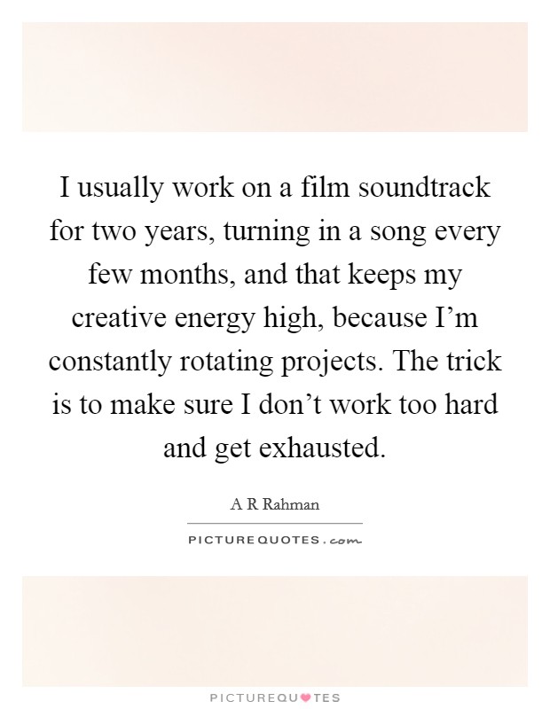 I usually work on a film soundtrack for two years, turning in a song every few months, and that keeps my creative energy high, because I'm constantly rotating projects. The trick is to make sure I don't work too hard and get exhausted Picture Quote #1