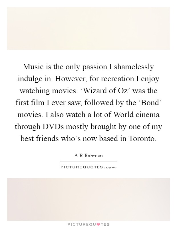 Music is the only passion I shamelessly indulge in. However, for recreation I enjoy watching movies. ‘Wizard of Oz' was the first film I ever saw, followed by the ‘Bond' movies. I also watch a lot of World cinema through DVDs mostly brought by one of my best friends who's now based in Toronto Picture Quote #1