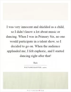 I was very innocent and shielded as a child, so I didn’t know a lot about music or dancing. When I was in Primary Six, no one would participate in a talent show, so I decided to go on. When the audience applauded me, I felt euphoric, and I started dancing right after that! Picture Quote #1