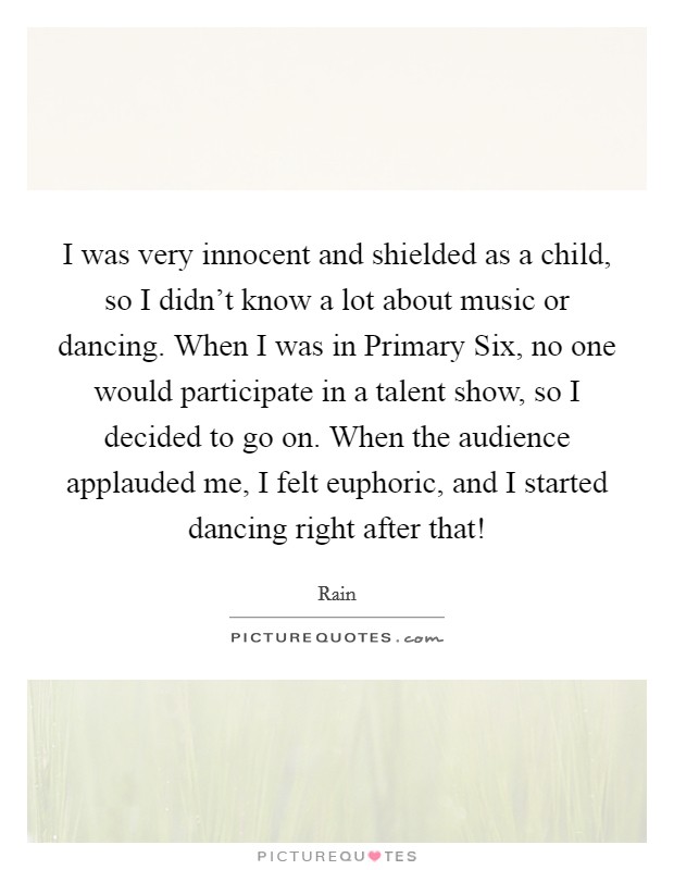 I was very innocent and shielded as a child, so I didn't know a lot about music or dancing. When I was in Primary Six, no one would participate in a talent show, so I decided to go on. When the audience applauded me, I felt euphoric, and I started dancing right after that! Picture Quote #1