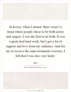 In Korea, when I started, there wasn’t a trend where people chose to be both actors and singers. I was the first to do both. It was a great deal hard work, but I got a lot of support and love from my audience. And for me to receive the same treatment overseas, I felt that I was also very lucky Picture Quote #1