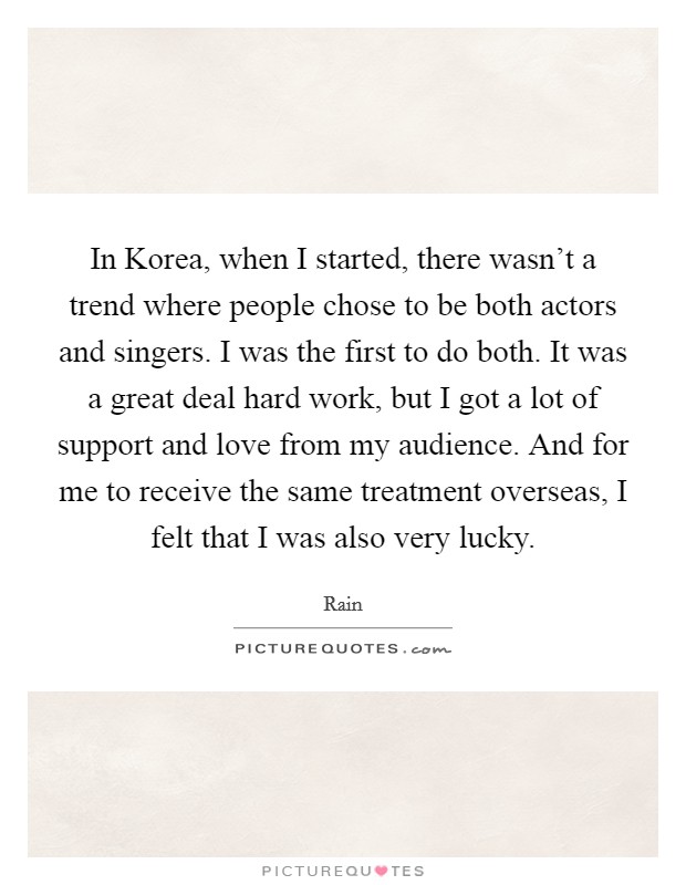 In Korea, when I started, there wasn't a trend where people chose to be both actors and singers. I was the first to do both. It was a great deal hard work, but I got a lot of support and love from my audience. And for me to receive the same treatment overseas, I felt that I was also very lucky Picture Quote #1