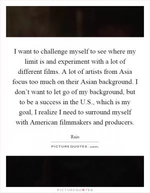 I want to challenge myself to see where my limit is and experiment with a lot of different films. A lot of artists from Asia focus too much on their Asian background. I don’t want to let go of my background, but to be a success in the U.S., which is my goal, I realize I need to surround myself with American filmmakers and producers Picture Quote #1
