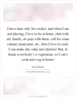 I have time only for cricket, and when I am not playing, I love to be at home, chat with my family, do puja with them, call for some yummy paani puri, etc. Also I love to cook. I can make dal, sabji and chicken! But, at home everybody’s a vegetarian, so I can’t cook non-veg at home! Picture Quote #1