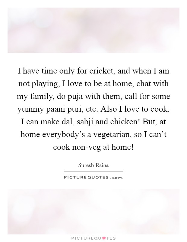 I have time only for cricket, and when I am not playing, I love to be at home, chat with my family, do puja with them, call for some yummy paani puri, etc. Also I love to cook. I can make dal, sabji and chicken! But, at home everybody's a vegetarian, so I can't cook non-veg at home! Picture Quote #1