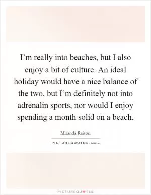 I’m really into beaches, but I also enjoy a bit of culture. An ideal holiday would have a nice balance of the two, but I’m definitely not into adrenalin sports, nor would I enjoy spending a month solid on a beach Picture Quote #1