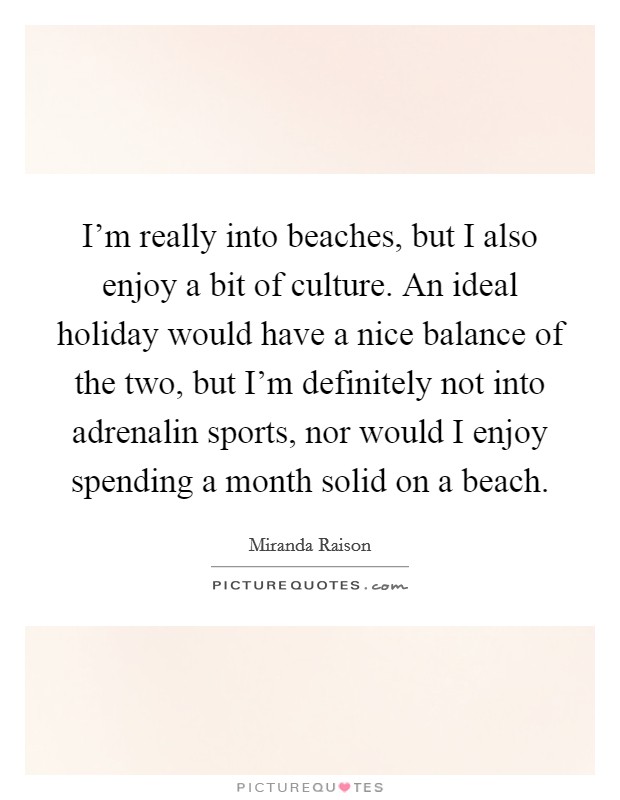I'm really into beaches, but I also enjoy a bit of culture. An ideal holiday would have a nice balance of the two, but I'm definitely not into adrenalin sports, nor would I enjoy spending a month solid on a beach Picture Quote #1