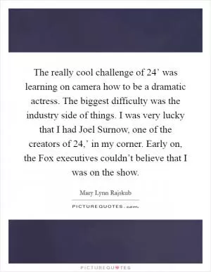 The really cool challenge of  24’ was learning on camera how to be a dramatic actress. The biggest difficulty was the industry side of things. I was very lucky that I had Joel Surnow, one of the creators of  24,’ in my corner. Early on, the Fox executives couldn’t believe that I was on the show Picture Quote #1