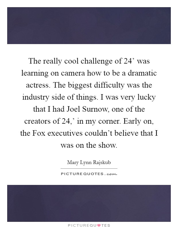 The really cool challenge of  24' was learning on camera how to be a dramatic actress. The biggest difficulty was the industry side of things. I was very lucky that I had Joel Surnow, one of the creators of  24,' in my corner. Early on, the Fox executives couldn't believe that I was on the show Picture Quote #1