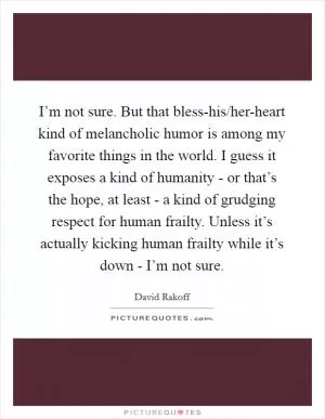 I’m not sure. But that bless-his/her-heart kind of melancholic humor is among my favorite things in the world. I guess it exposes a kind of humanity - or that’s the hope, at least - a kind of grudging respect for human frailty. Unless it’s actually kicking human frailty while it’s down - I’m not sure Picture Quote #1