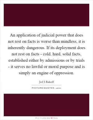 An application of judicial power that does not rest on facts is worse than mindless, it is inherently dangerous. If its deployment does not rest on facts - cold, hard, solid facts, established either by admissions or by trials - it serves no lawful or moral purpose and is simply an engine of oppression Picture Quote #1
