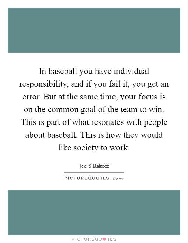 In baseball you have individual responsibility, and if you fail it, you get an error. But at the same time, your focus is on the common goal of the team to win. This is part of what resonates with people about baseball. This is how they would like society to work Picture Quote #1