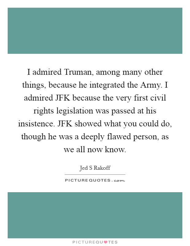 I admired Truman, among many other things, because he integrated the Army. I admired JFK because the very first civil rights legislation was passed at his insistence. JFK showed what you could do, though he was a deeply flawed person, as we all now know Picture Quote #1