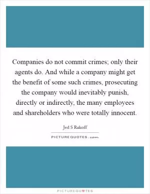 Companies do not commit crimes; only their agents do. And while a company might get the benefit of some such crimes, prosecuting the company would inevitably punish, directly or indirectly, the many employees and shareholders who were totally innocent Picture Quote #1