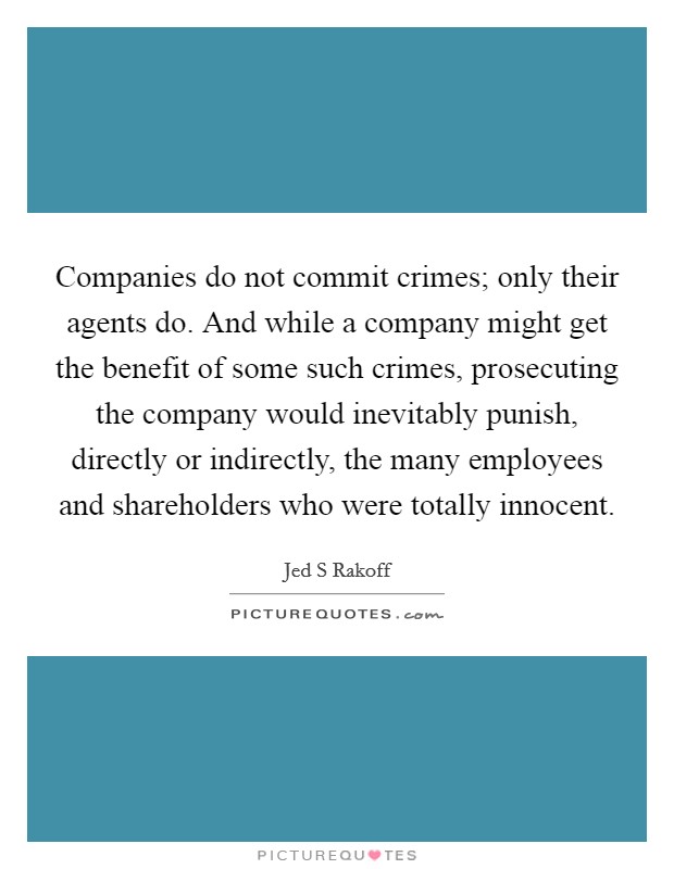 Companies do not commit crimes; only their agents do. And while a company might get the benefit of some such crimes, prosecuting the company would inevitably punish, directly or indirectly, the many employees and shareholders who were totally innocent Picture Quote #1