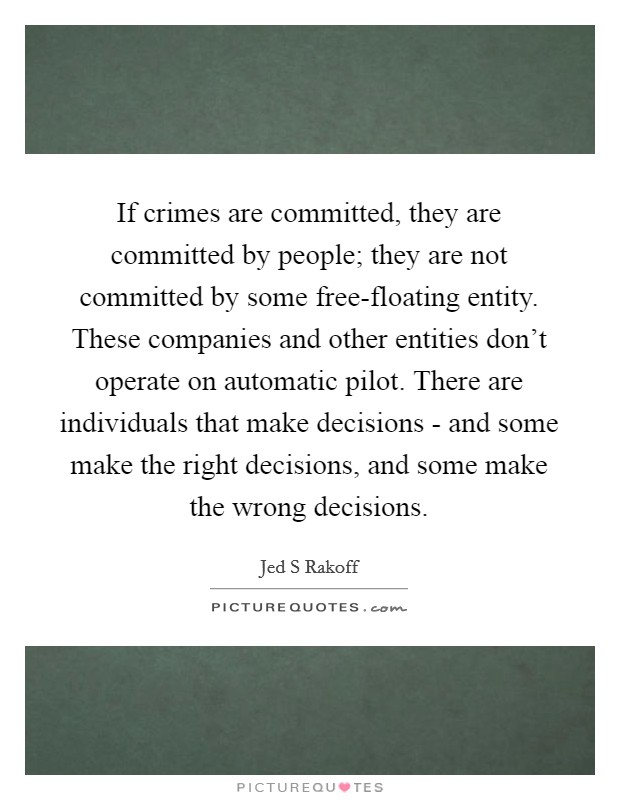 If crimes are committed, they are committed by people; they are not committed by some free-floating entity. These companies and other entities don't operate on automatic pilot. There are individuals that make decisions - and some make the right decisions, and some make the wrong decisions Picture Quote #1