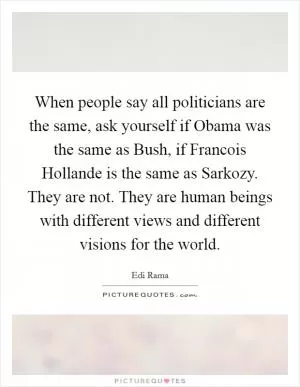 When people say all politicians are the same, ask yourself if Obama was the same as Bush, if Francois Hollande is the same as Sarkozy. They are not. They are human beings with different views and different visions for the world Picture Quote #1