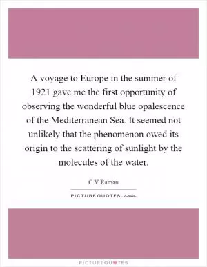 A voyage to Europe in the summer of 1921 gave me the first opportunity of observing the wonderful blue opalescence of the Mediterranean Sea. It seemed not unlikely that the phenomenon owed its origin to the scattering of sunlight by the molecules of the water Picture Quote #1
